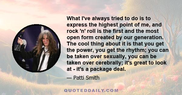 What I've always tried to do is to express the highest point of me, and rock 'n' roll is the first and the most open form created by our generation. The cool thing about it is that you get the power, you get the rhythm;