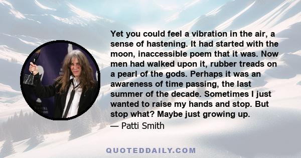 Yet you could feel a vibration in the air, a sense of hastening. It had started with the moon, inaccessible poem that it was. Now men had walked upon it, rubber treads on a pearl of the gods. Perhaps it was an awareness