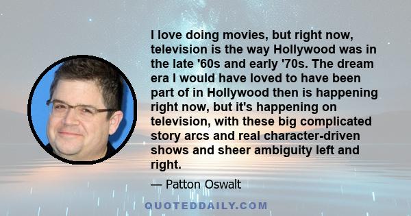I love doing movies, but right now, television is the way Hollywood was in the late '60s and early '70s. The dream era I would have loved to have been part of in Hollywood then is happening right now, but it's happening