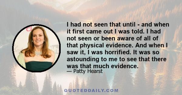 I had not seen that until - and when it first came out I was told. I had not seen or been aware of all of that physical evidence. And when I saw it, I was horrified. It was so astounding to me to see that there was that