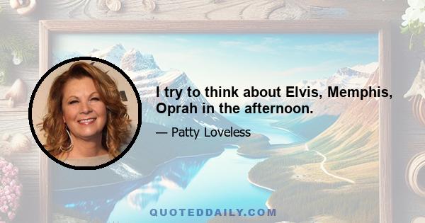 I try to think about Elvis, Memphis, Oprah in the afternoon.