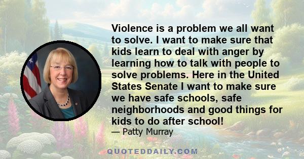 Violence is a problem we all want to solve. I want to make sure that kids learn to deal with anger by learning how to talk with people to solve problems. Here in the United States Senate I want to make sure we have safe