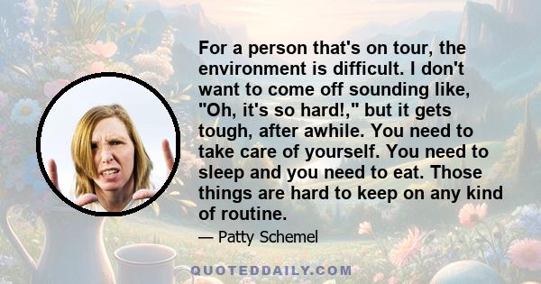For a person that's on tour, the environment is difficult. I don't want to come off sounding like, Oh, it's so hard!, but it gets tough, after awhile. You need to take care of yourself. You need to sleep and you need to