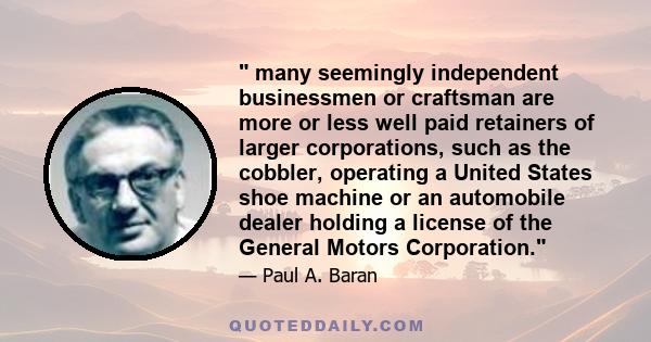 many seemingly independent businessmen or craftsman are more or less well paid retainers of larger corporations, such as the cobbler, operating a United States shoe machine or an automobile dealer holding a license of