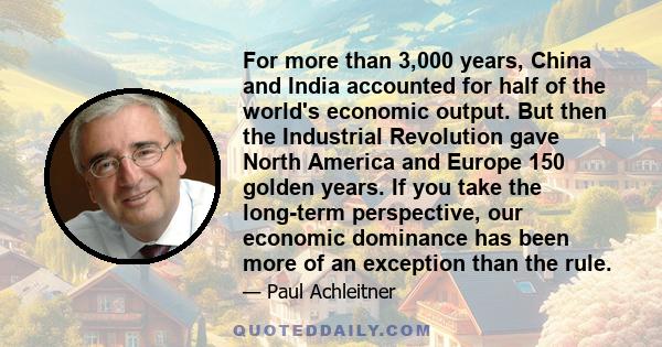 For more than 3,000 years, China and India accounted for half of the world's economic output. But then the Industrial Revolution gave North America and Europe 150 golden years. If you take the long-term perspective, our