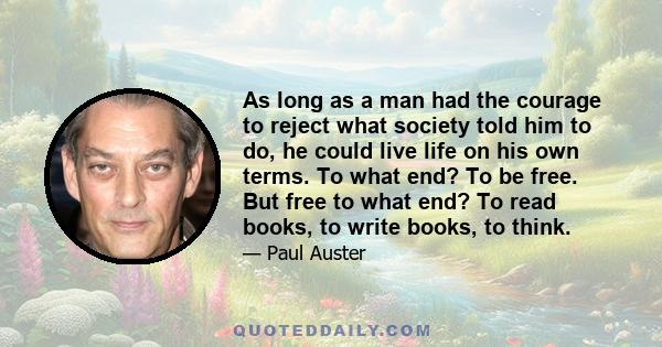 As long as a man had the courage to reject what society told him to do, he could live life on his own terms. To what end? To be free. But free to what end? To read books, to write books, to think.