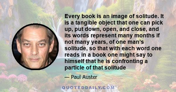 Every book is an image of solitude. It is a tangible object that one can pick up, put down, open, and close, and its words represent many months if not many years, of one man’s solitude, so that with each word one reads