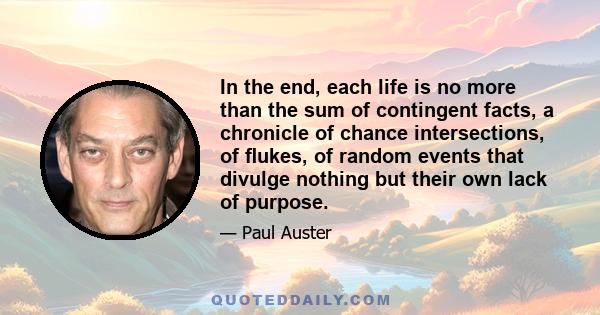 In the end, each life is no more than the sum of contingent facts, a chronicle of chance intersections, of flukes, of random events that divulge nothing but their own lack of purpose.