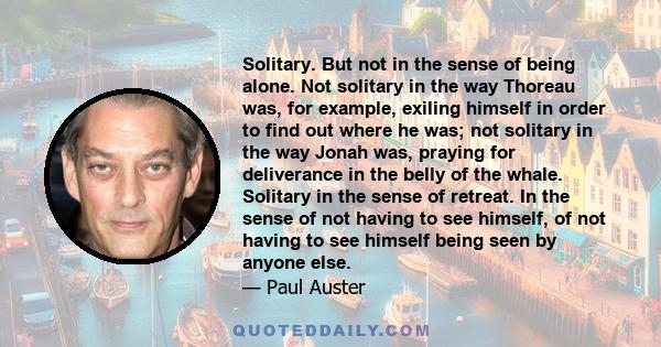 Solitary. But not in the sense of being alone. Not solitary in the way Thoreau was, for example, exiling himself in order to find out where he was; not solitary in the way Jonah was, praying for deliverance in the belly