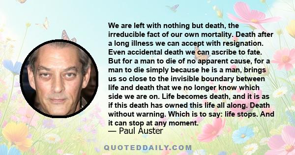 We are left with nothing but death, the irreducible fact of our own mortality. Death after a long illness we can accept with resignation. Even accidental death we can ascribe to fate. But for a man to die of no apparent