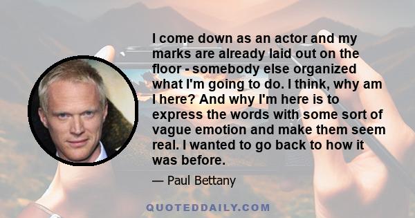 I come down as an actor and my marks are already laid out on the floor - somebody else organized what I'm going to do. I think, why am I here? And why I'm here is to express the words with some sort of vague emotion and