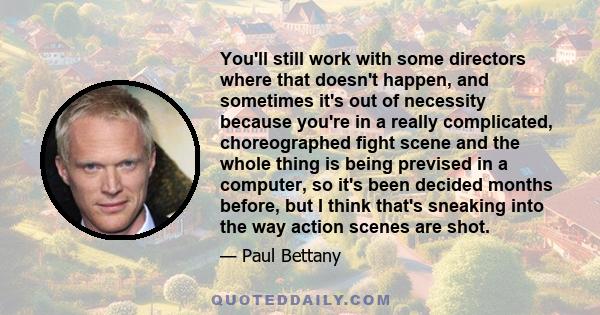 You'll still work with some directors where that doesn't happen, and sometimes it's out of necessity because you're in a really complicated, choreographed fight scene and the whole thing is being prevised in a computer,