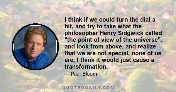 I think if we could turn the dial a bit, and try to take what the philosopher Henry Sidgwick called the point of view of the universe, and look from above, and realize that we are not special, none of us are, I think it