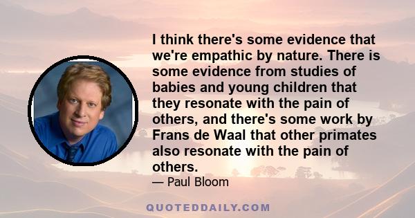 I think there's some evidence that we're empathic by nature. There is some evidence from studies of babies and young children that they resonate with the pain of others, and there's some work by Frans de Waal that other