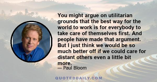 You might argue on utilitarian grounds that the best way for the world to work is for everybody to take care of themselves first. And people have made that argument. But I just think we would be so much better off if we