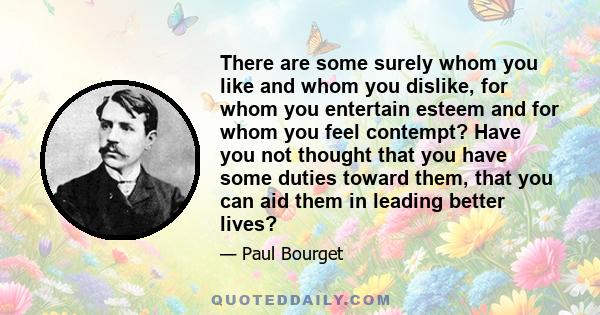 There are some surely whom you like and whom you dislike, for whom you entertain esteem and for whom you feel contempt? Have you not thought that you have some duties toward them, that you can aid them in leading better