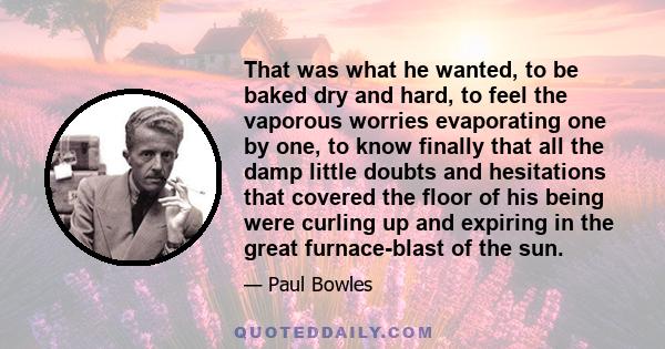 That was what he wanted, to be baked dry and hard, to feel the vaporous worries evaporating one by one, to know finally that all the damp little doubts and hesitations that covered the floor of his being were curling up