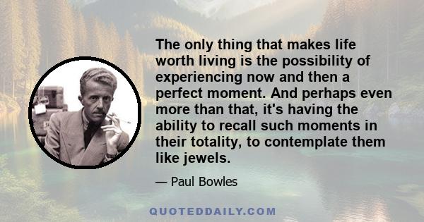 The only thing that makes life worth living is the possibility of experiencing now and then a perfect moment. And perhaps even more than that, it's having the ability to recall such moments in their totality, to