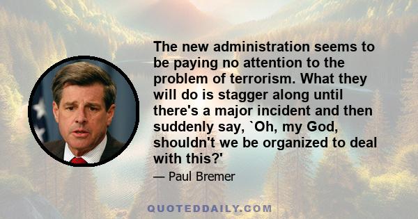 The new administration seems to be paying no attention to the problem of terrorism. What they will do is stagger along until there's a major incident and then suddenly say, `Oh, my God, shouldn't we be organized to deal