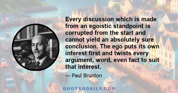 Every discussion which is made from an egoistic standpoint is corrupted from the start and cannot yield an absolutely sure conclusion. The ego puts its own interest first and twists every argument, word, even fact to