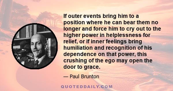 If outer events bring him to a position where he can bear them no longer and force him to cry out to the higher power in helplessness for relief, or if inner feelings bring humiliation and recognition of his dependence