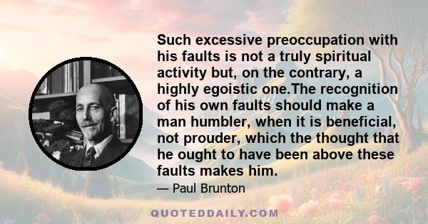 Such excessive preoccupation with his faults is not a truly spiritual activity but, on the contrary, a highly egoistic one.The recognition of his own faults should make a man humbler, when it is beneficial, not prouder,