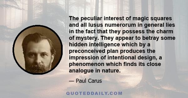 The peculiar interest of magic squares and all lusus numerorum in general lies in the fact that they possess the charm of mystery. They appear to betray some hidden intelligence which by a preconceived plan produces the