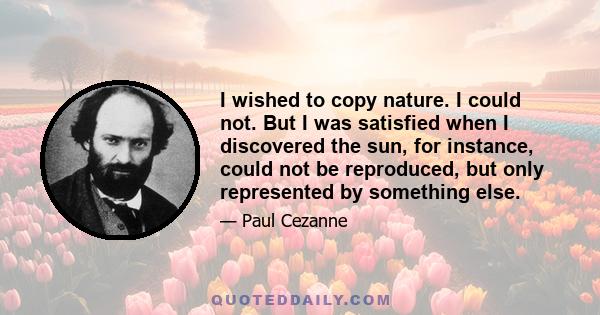 I wished to copy nature. I could not. But I was satisfied when I discovered the sun, for instance, could not be reproduced, but only represented by something else.