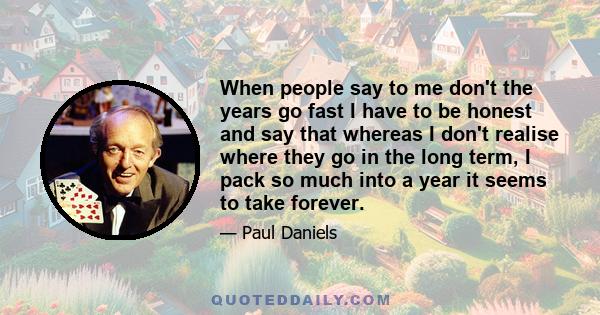 When people say to me don't the years go fast I have to be honest and say that whereas I don't realise where they go in the long term, I pack so much into a year it seems to take forever.