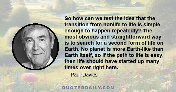 So how can we test the idea that the transition from nonlife to life is simple enough to happen repeatedly? The most obvious and straightforward way is to search for a second form of life on Earth. No planet is more
