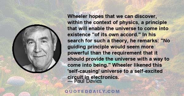Wheeler hopes that we can discover, within the context of physics, a principle that will enable the universe to come into existence of its own accord. In his search for such a theory, he remarks: No guiding principle