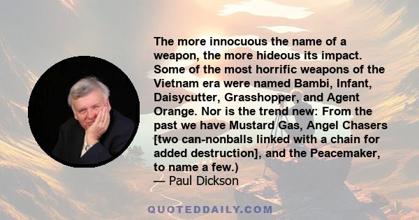 The more innocuous the name of a weapon, the more hideous its impact. Some of the most horrific weapons of the Vietnam era were named Bambi, Infant, Daisycutter, Grasshopper, and Agent Orange. Nor is the trend new: From