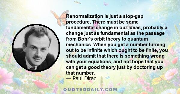 Renormalization is just a stop-gap procedure. There must be some fundamental change in our ideas, probably a change just as fundamental as the passage from Bohr's orbit theory to quantum mechanics. When you get a number
