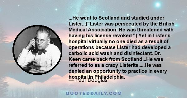 ...He went to Scotland and studied under Lister...(Lister was persecuted by the British Medical Association. He was threatened with having his license revoked.) Yet in Lister's hospital virtually no one died as a result