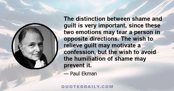 The distinction between shame and guilt is very important, since these two emotions may tear a person in opposite directions. The wish to relieve guilt may motivate a confession, but the wish to avoid the humiliation of