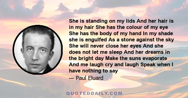 She is standing on my lids And her hair is in my hair She has the colour of my eye She has the body of my hand In my shade she is engulfed As a stone against the sky She will never close her eyes And she does not let me