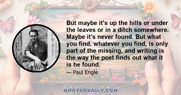 But maybe it's up the hills or under the leaves or in a ditch somewhere. Maybe it's never found. But what you find, whatever you find, is only part of the missing, and writing is the way the poet finds out what it is he