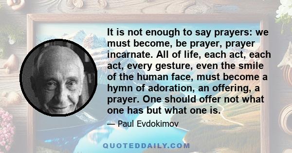 It is not enough to say prayers: we must become, be prayer, prayer incarnate. All of life, each act, each act, every gesture, even the smile of the human face, must become a hymn of adoration, an offering, a prayer. One