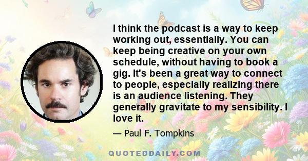 I think the podcast is a way to keep working out, essentially. You can keep being creative on your own schedule, without having to book a gig. It's been a great way to connect to people, especially realizing there is an