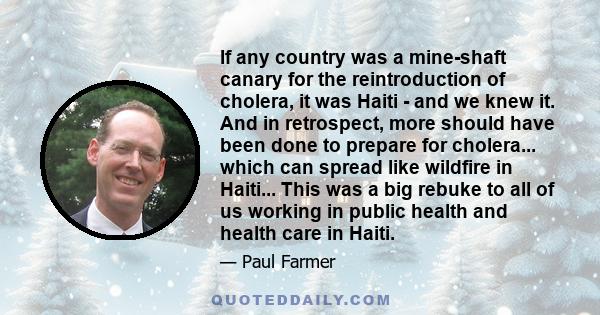If any country was a mine-shaft canary for the reintroduction of cholera, it was Haiti - and we knew it. And in retrospect, more should have been done to prepare for cholera... which can spread like wildfire in Haiti...