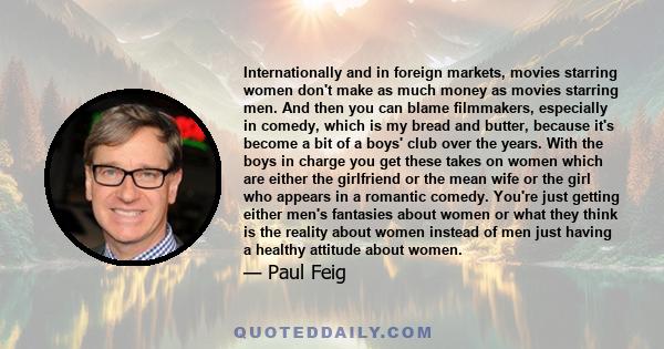 Internationally and in foreign markets, movies starring women don't make as much money as movies starring men. And then you can blame filmmakers, especially in comedy, which is my bread and butter, because it's become a