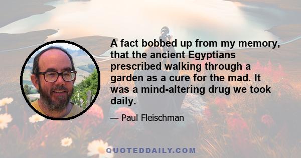 A fact bobbed up from my memory, that the ancient Egyptians prescribed walking through a garden as a cure for the mad. It was a mind-altering drug we took daily.