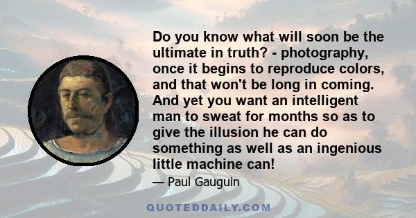 Do you know what will soon be the ultimate in truth? - photography, once it begins to reproduce colors, and that won't be long in coming. And yet you want an intelligent man to sweat for months so as to give the