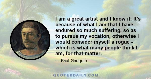I am a great artist and I know it. It's because of what I am that I have endured so much suffering, so as to pursue my vocation, otherwise I would consider myself a rogue - which is what many people think I am, for that
