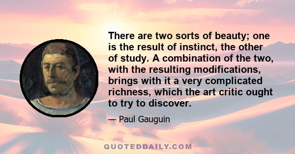There are two sorts of beauty; one is the result of instinct, the other of study. A combination of the two, with the resulting modifications, brings with it a very complicated richness, which the art critic ought to try