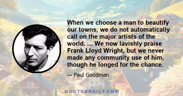 When we choose a man to beautify our towns, we do not automatically call on the major artists of the world. ... We now lavishly praise Frank Lloyd Wright, but we never made any community use of him, though he longed for