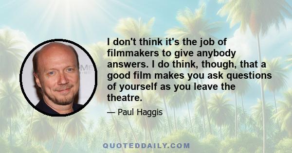 I don't think it's the job of filmmakers to give anybody answers. I do think, though, that a good film makes you ask questions of yourself as you leave the theatre.