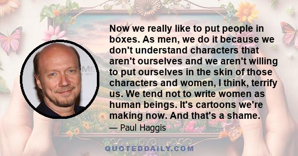 Now we really like to put people in boxes. As men, we do it because we don't understand characters that aren't ourselves and we aren't willing to put ourselves in the skin of those characters and women, I think, terrify