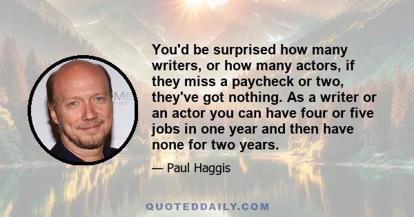 You'd be surprised how many writers, or how many actors, if they miss a paycheck or two, they've got nothing. As a writer or an actor you can have four or five jobs in one year and then have none for two years.