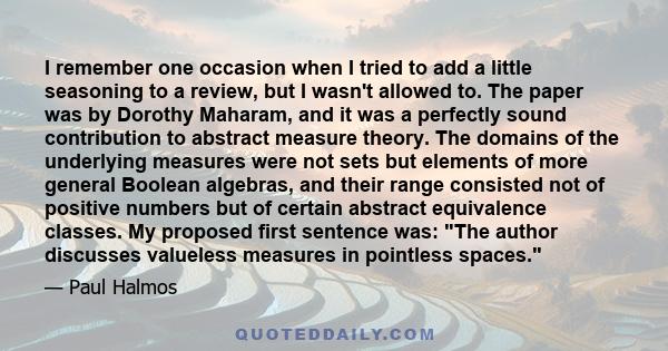 I remember one occasion when I tried to add a little seasoning to a review, but I wasn't allowed to. The paper was by Dorothy Maharam, and it was a perfectly sound contribution to abstract measure theory. The domains of
